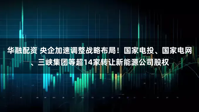华融配资 央企加速调整战略布局！国家电投、国家电网、三峡集团等超14家转让新能源公司股权
