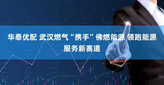 华泰优配 武汉燃气“携手”佛燃能源 领跑能源服务新赛道