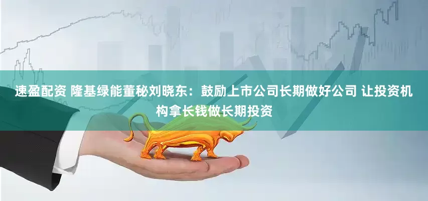 速盈配资 隆基绿能董秘刘晓东：鼓励上市公司长期做好公司 让投资机构拿长钱做长期投资