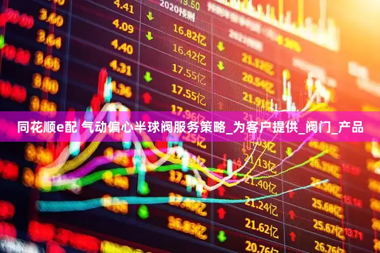 同花顺e配 气动偏心半球阀服务策略_为客户提供_阀门_产品