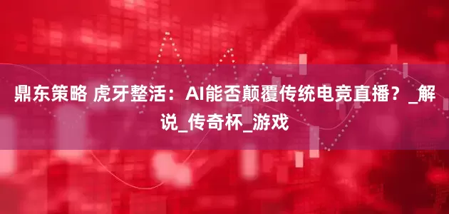 鼎东策略 虎牙整活：AI能否颠覆传统电竞直播？_解说_传奇杯_游戏