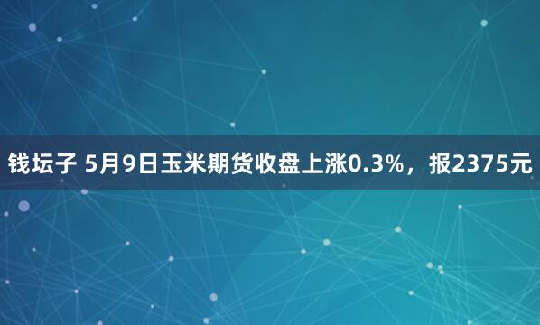 钱坛子 5月9日玉米期货收盘上涨0.3%，报2375元