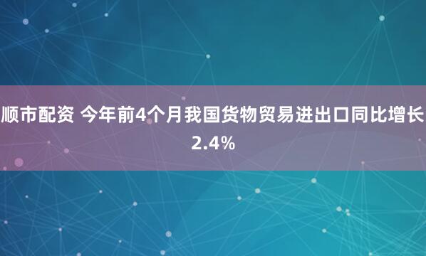 顺市配资 今年前4个月我国货物贸易进出口同比增长2.4%