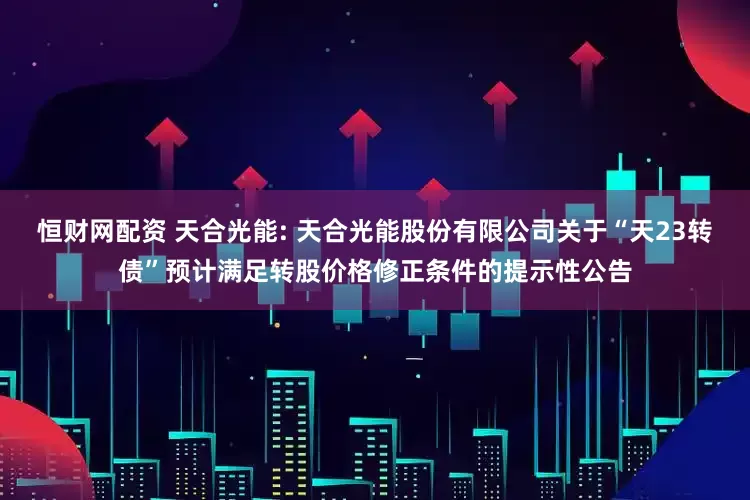恒财网配资 天合光能: 天合光能股份有限公司关于“天23转债”预计满足转股价格修正条件的提示性公告