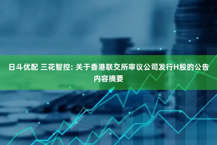 日斗优配 三花智控: 关于香港联交所审议公司发行H股的公告内容摘要