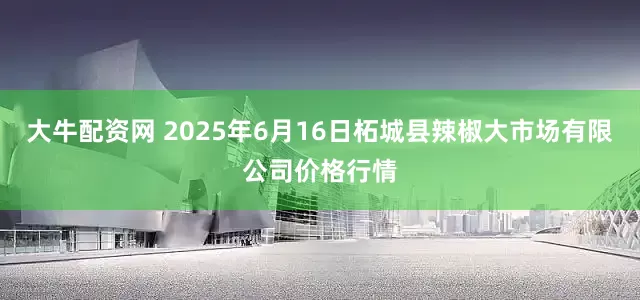 大牛配资网 2025年6月16日柘城县辣椒大市场有限公司价格行情