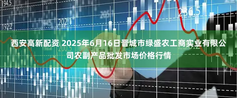 西安高新配资 2025年6月16日晋城市绿盛农工商实业有限公司农副产品批发市场价格行情