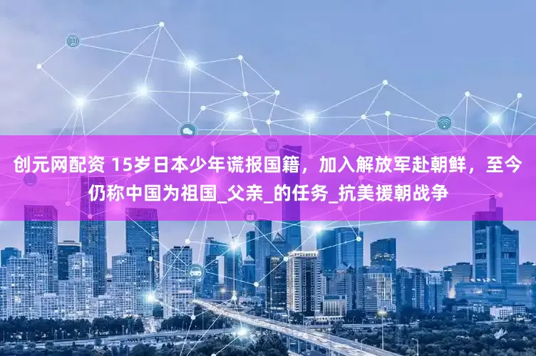 创元网配资 15岁日本少年谎报国籍，加入解放军赴朝鲜，至今仍称中国为祖国_父亲_的任务_抗美援朝战争