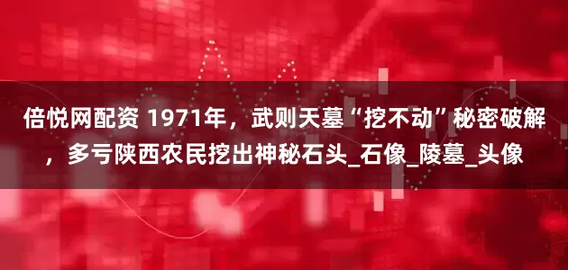 倍悦网配资 1971年，武则天墓“挖不动”秘密破解，多亏陕西农民挖出神秘石头_石像_陵墓_头像