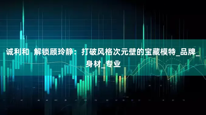 诚利和  解锁顾玲静：打破风格次元壁的宝藏模特_品牌_身材_专业