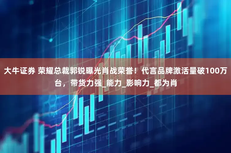 大牛证券 荣耀总裁郭锐曝光肖战荣誉！代言品牌激活量破100万台，带货力强_能力_影响力_都为肖