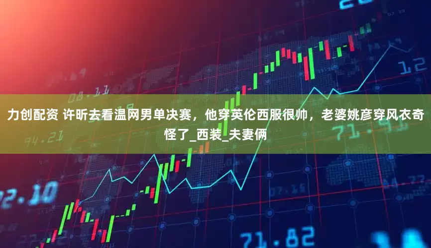 力创配资 许昕去看温网男单决赛，他穿英伦西服很帅，老婆姚彦穿风衣奇怪了_西装_夫妻俩