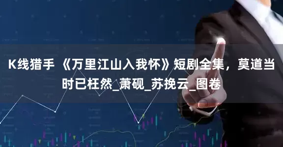 K线猎手 《万里江山入我怀》短剧全集，莫道当时已枉然_萧砚_苏挽云_图卷