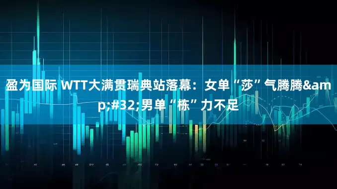 盈为国际 WTT大满贯瑞典站落幕：女单“莎”气腾腾&#32;男单“栋”力不足