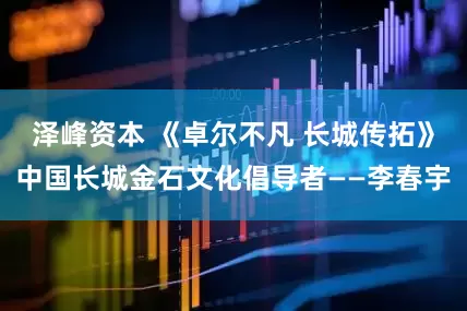 泽峰资本 《卓尔不凡 长城传拓》中国长城金石文化倡导者——李春宇