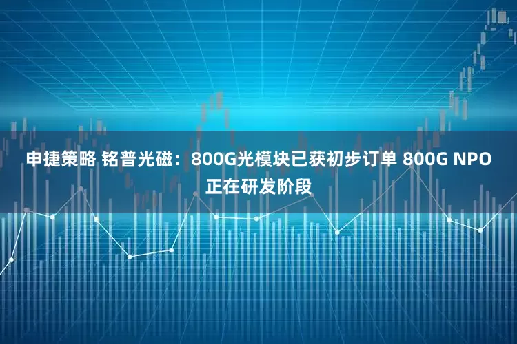 申捷策略 铭普光磁：800G光模块已获初步订单 800G NPO正在研发阶段