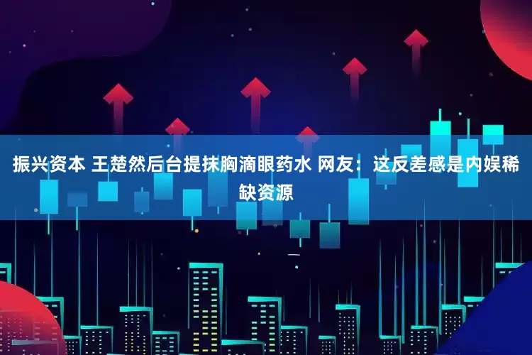 振兴资本 王楚然后台提抹胸滴眼药水 网友：这反差感是内娱稀缺资源