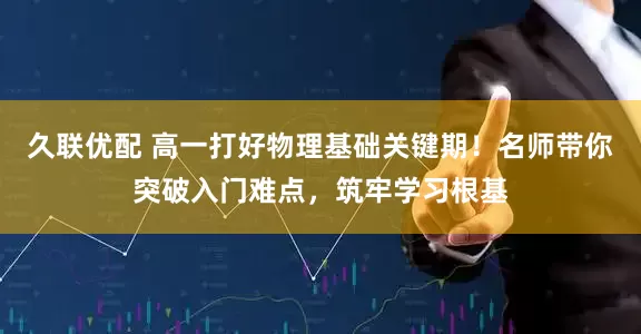 久联优配 高一打好物理基础关键期！名师带你突破入门难点，筑牢学习根基