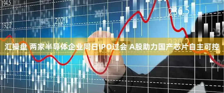 汇操盘 两家半导体企业同日IPO过会 A股助力国产芯片自主可控