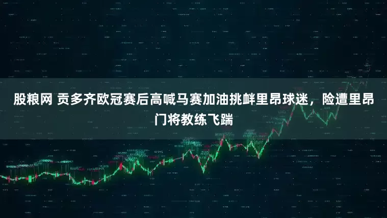 股粮网 贡多齐欧冠赛后高喊马赛加油挑衅里昂球迷,险遭里昂门将教练飞踹